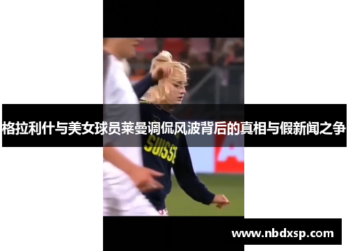 格拉利什与美女球员莱曼调侃风波背后的真相与假新闻之争