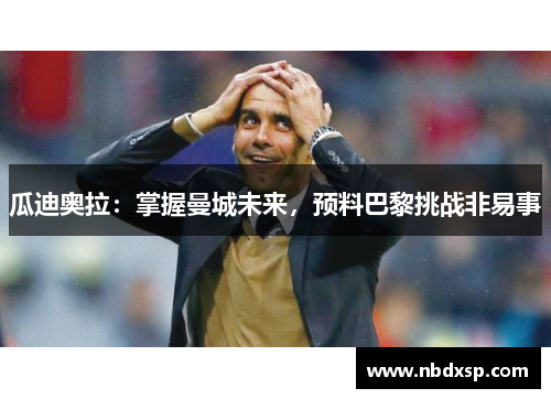 瓜迪奥拉：掌握曼城未来，预料巴黎挑战非易事