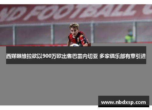 西媒曝维拉欲以900万欧出售巴雷内切亚 多家俱乐部有意引进